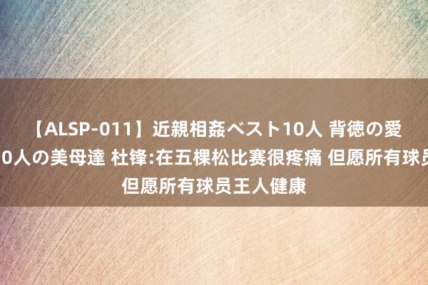 【ALSP-011】近親相姦ベスト10人 背徳の愛に溺れた10人の美母達 杜锋:在五棵松比赛很疼痛 但愿所有球员王人健康