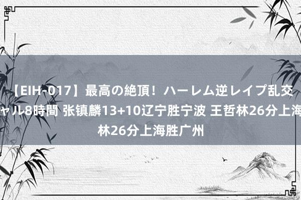 【EIH-017】最高の絶頂！ハーレム逆レイプ乱交スペシャル8時間 张镇麟13+10辽宁胜宁波 王哲林26分上海胜广州