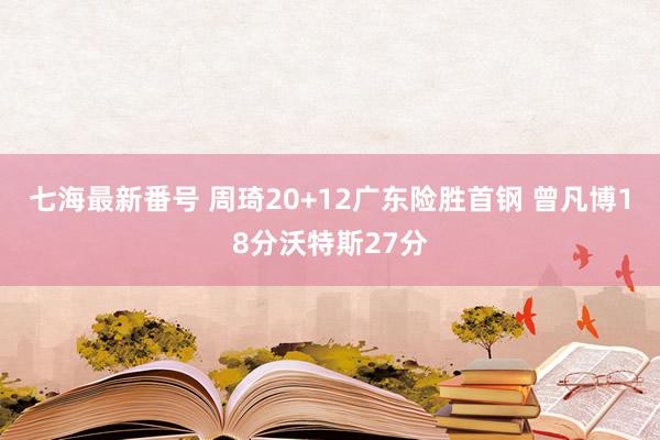 七海最新番号 周琦20+12广东险胜首钢 曾凡博18分沃特斯27分