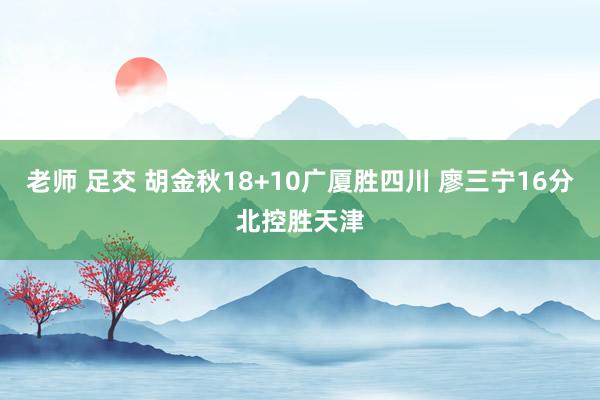 老师 足交 胡金秋18+10广厦胜四川 廖三宁16分北控胜天津