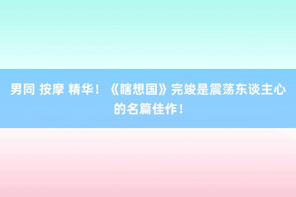 男同 按摩 精华！《瞎想国》完竣是震荡东谈主心的名篇佳作！