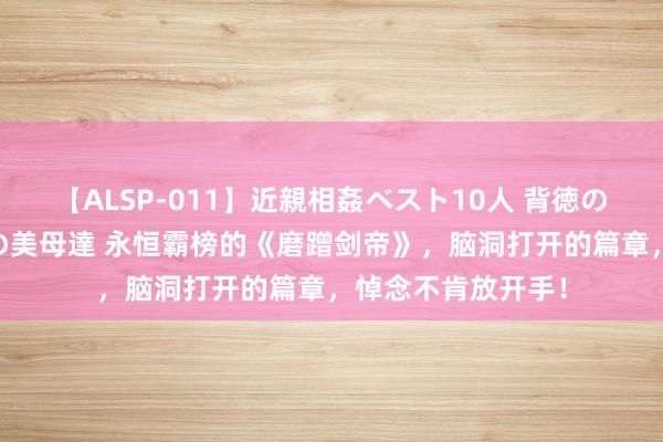 【ALSP-011】近親相姦ベスト10人 背徳の愛に溺れた10人の美母達 永恒霸榜的《磨蹭剑帝》，脑洞打开的篇章，悼念不肯放开手！