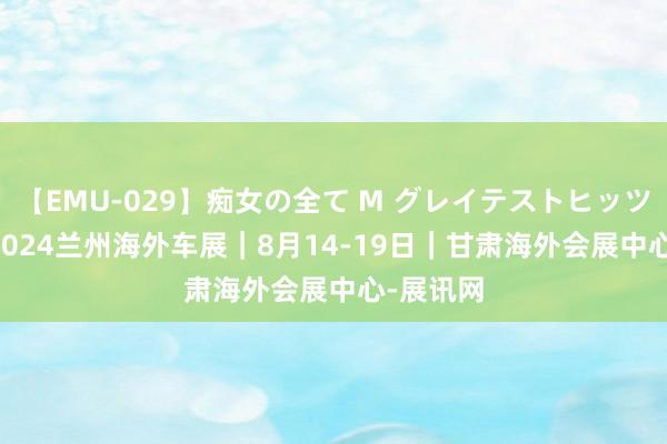 【EMU-029】痴女の全て M グレイテストヒッツ 4時間 2024兰州海外车展｜8月14-19日｜甘肃海外会展中心-展讯网