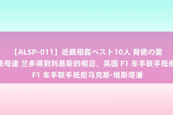 【ALSP-011】近親相姦ベスト10人 背徳の愛に溺れた10人の美母達 兰多得到刘易斯的相沿，英国 F1 车手联手抵拒马克斯·维斯塔潘