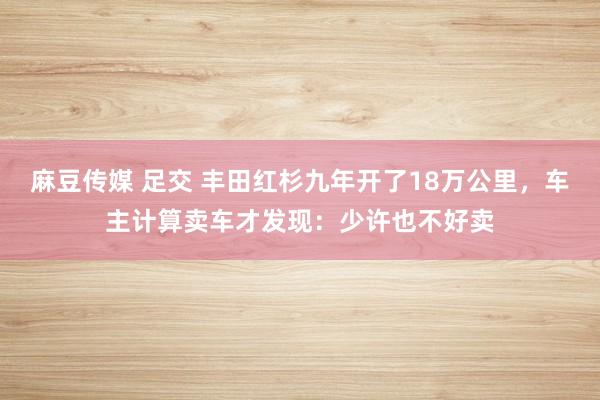 麻豆传媒 足交 丰田红杉九年开了18万公里，车主计算卖车才发现：少许也不好卖