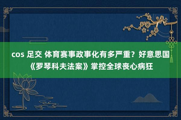 cos 足交 体育赛事政事化有多严重？好意思国《罗琴科夫法案》掌控全球丧心病狂