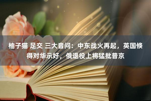 柚子猫 足交 三大音问：中东战火再起，英国倏得对华示好，俄退役上将猛批普京