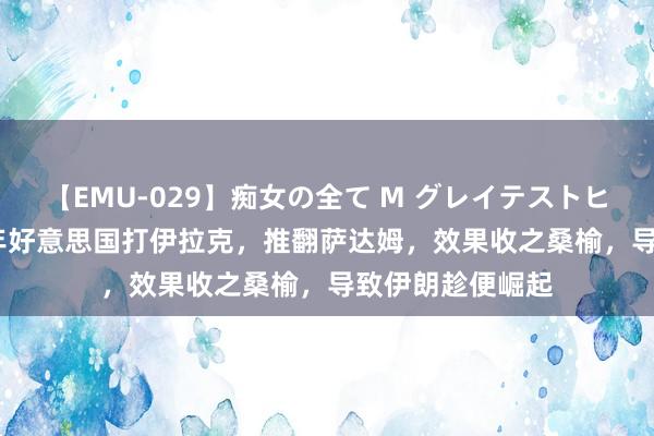 【EMU-029】痴女の全て M グレイテストヒッツ 4時間 03年好意思国打伊拉克，推翻萨达姆，效果收之桑榆，导致伊朗趁便崛起