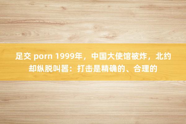 足交 porn 1999年，中国大使馆被炸，北约却纵脱叫嚣：打击是精确的、合理的