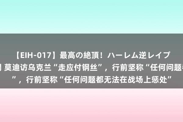 【EIH-017】最高の絶頂！ハーレム逆レイプ乱交スペシャル8時間 莫迪访乌克兰“走应付钢丝”，行前坚称“任何问题都无法在战场上惩处”