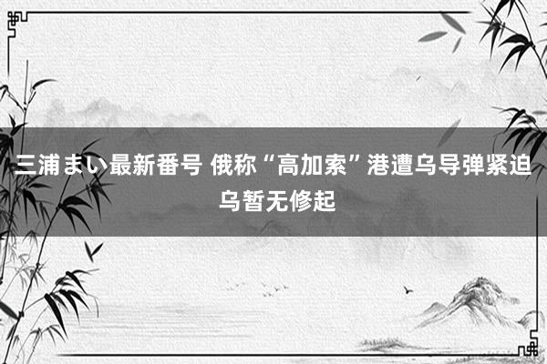 三浦まい最新番号 俄称“高加索”港遭乌导弹紧迫 乌暂无修起