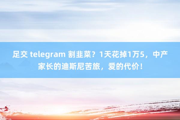 足交 telegram 割韭菜？1天花掉1万5，中产家长的迪斯尼苦旅，爱的代价！