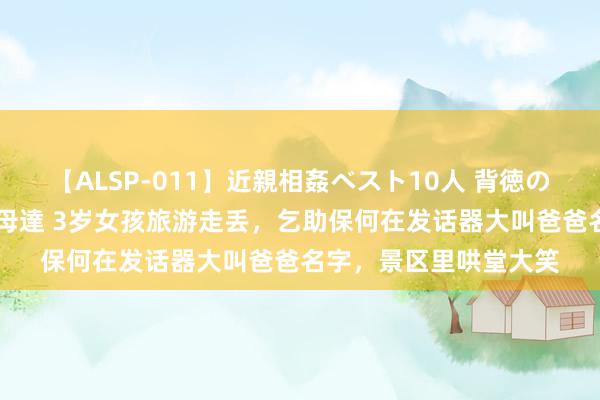 【ALSP-011】近親相姦ベスト10人 背徳の愛に溺れた10人の美母達 3岁女孩旅游走丢，乞助保何在发话器大叫爸爸名字，景区里哄堂大笑