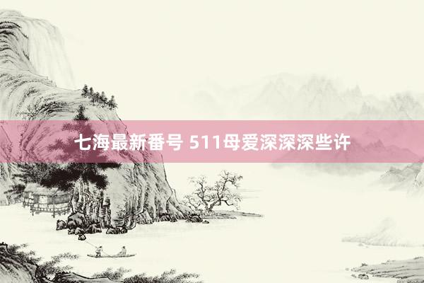 七海最新番号 511母爱深深深些许