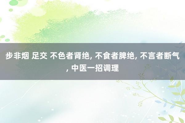 步非烟 足交 不色者肾绝， 不食者脾绝， 不言者断气， 中医一招调理