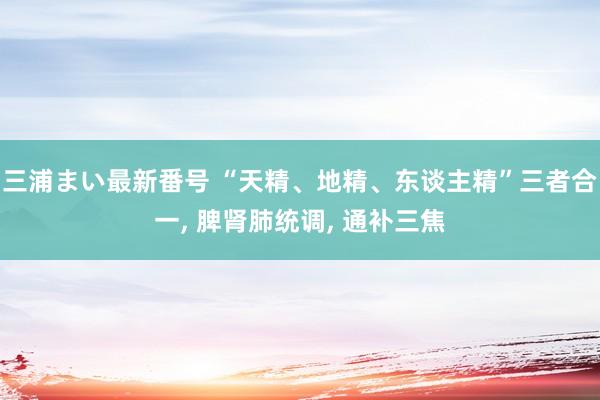 三浦まい最新番号 “天精、地精、东谈主精”三者合一， 脾肾肺统调， 通补三焦