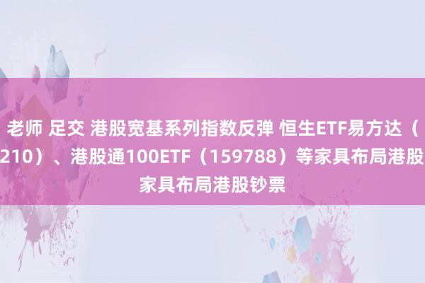 老师 足交 港股宽基系列指数反弹 恒生ETF易方达（513210）、港股通100ETF（159788）等家具布局港股钞票