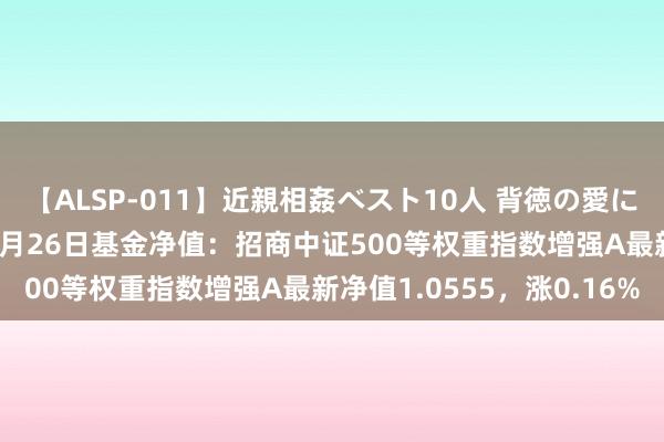 【ALSP-011】近親相姦ベスト10人 背徳の愛に溺れた10人の美母達 8月26日基金净值：招商中证500等权重指数增强A最新净值1.0555，涨0.16%