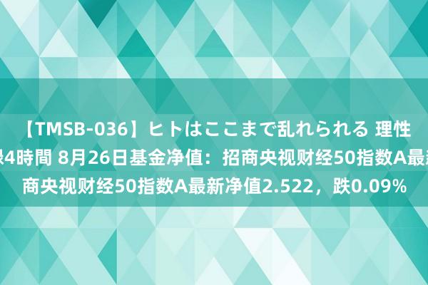 【TMSB-036】ヒトはここまで乱れられる 理性崩壊と豪快絶頂の記録4時間 8月26日基金净值：招商央视财经50指数A最新净值2.522，跌0.09%