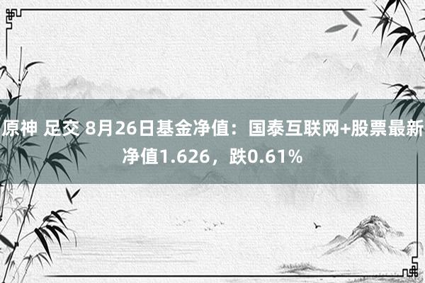 原神 足交 8月26日基金净值：国泰互联网+股票最新净值1.626，跌0.61%