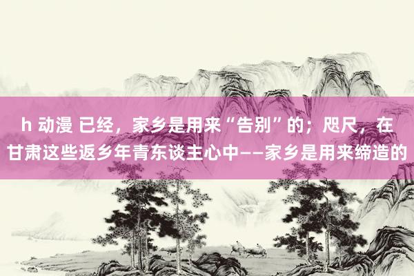 h 动漫 已经，家乡是用来“告别”的；咫尺，在甘肃这些返乡年青东谈主心中——家乡是用来缔造的