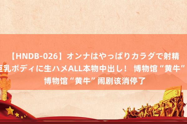 【HNDB-026】オンナはやっぱりカラダで射精する 厳選美巨乳ボディに生ハメALL本物中出し！ 博物馆“黄牛”闹剧该消停了