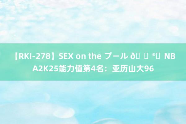 【RKI-278】SEX on the プール ?️NBA2K25能力值第4名：亚历山大96