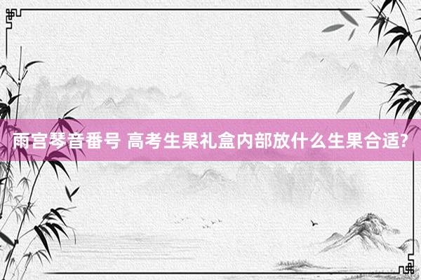 雨宫琴音番号 高考生果礼盒内部放什么生果合适?