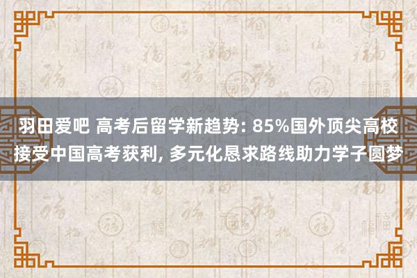 羽田爱吧 高考后留学新趋势: 85%国外顶尖高校接受中国高考获利， 多元化恳求路线助力学子圆梦