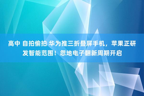 高中 自拍偷拍 华为推三折叠屏手机，苹果正研发智能范围！忽地电子翻新周期开启