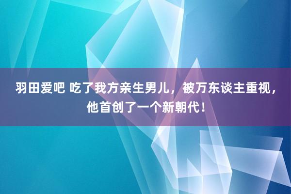 羽田爱吧 吃了我方亲生男儿，被万东谈主重视，他首创了一个新朝代！