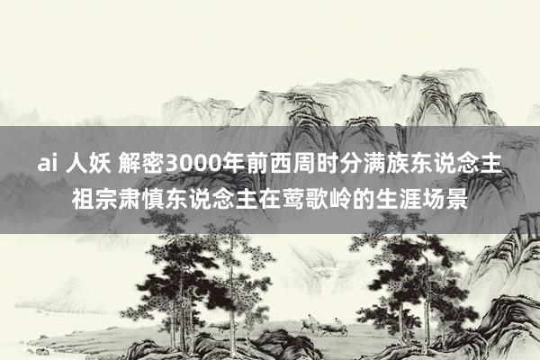 ai 人妖 解密3000年前西周时分满族东说念主祖宗肃慎东说念主在莺歌岭的生涯场景