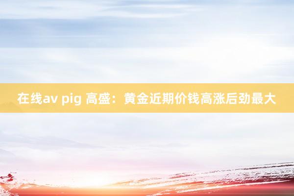 在线av pig 高盛：黄金近期价钱高涨后劲最大