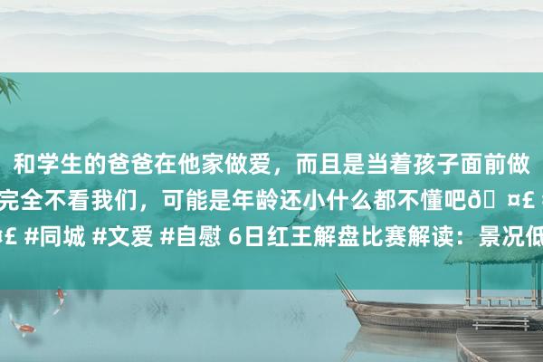 和学生的爸爸在他家做爱，而且是当着孩子面前做爱，太刺激了，孩子完全不看我们，可能是年龄还小什么都不懂吧🤣 #同城 #文爱 #自慰 6日红王解盘比赛解读：景况低迷秘鲁恐难捍卫主场