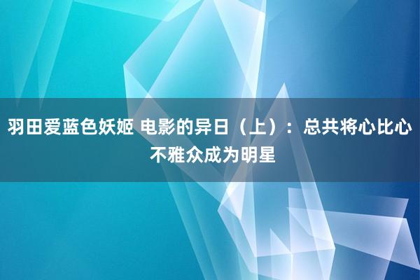 羽田爱蓝色妖姬 电影的异日（上）：总共将心比心 不雅众成为明星