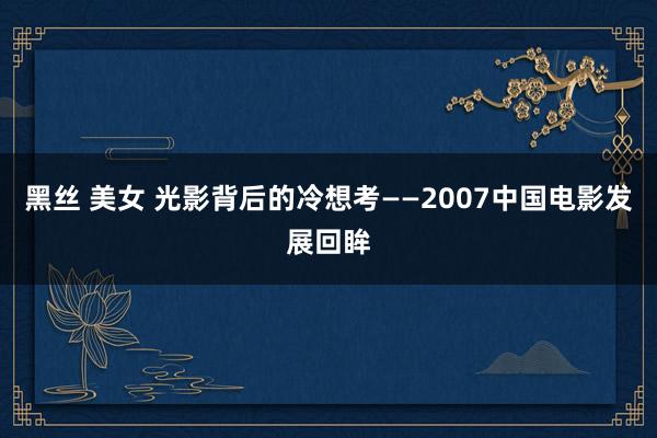 黑丝 美女 光影背后的冷想考——2007中国电影发展回眸