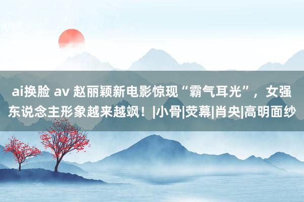 ai换脸 av 赵丽颖新电影惊现“霸气耳光”，女强东说念主形象越来越飒！|小骨|荧幕|肖央|高明面纱