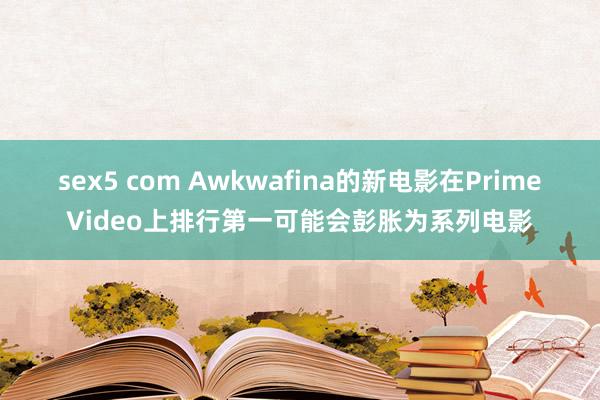 sex5 com Awkwafina的新电影在PrimeVideo上排行第一可能会彭胀为系列电影