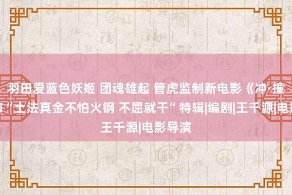 羽田爱蓝色妖姬 团魂雄起 管虎监制新电影《冲·撞》发布“土法真金不怕火钢 不屈就干”特辑|编剧|王千源|电影导演