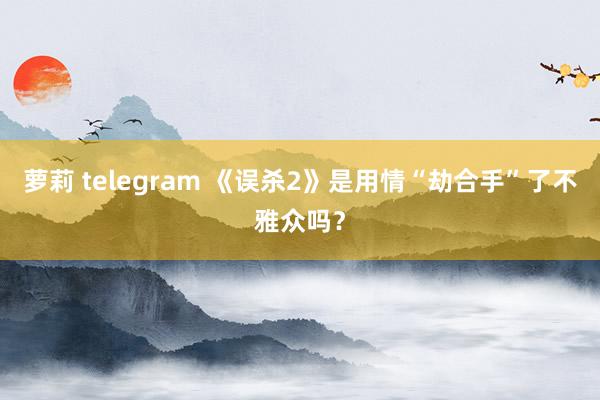 萝莉 telegram 《误杀2》是用情“劫合手”了不雅众吗？