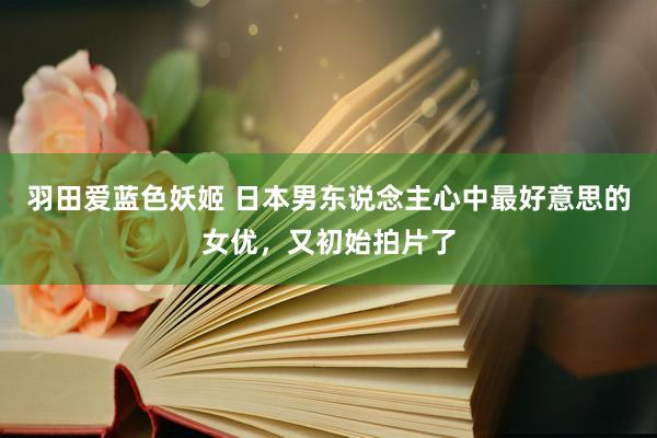 羽田爱蓝色妖姬 日本男东说念主心中最好意思的女优，又初始拍片了