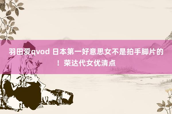 羽田爱qvod 日本第一好意思女不是拍手脚片的！荣达代女优清点