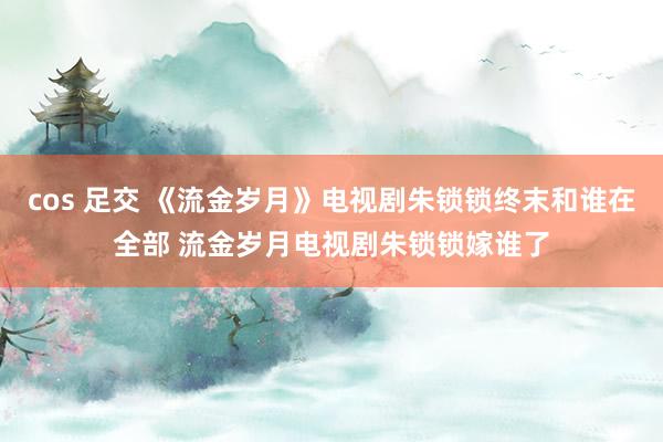 cos 足交 《流金岁月》电视剧朱锁锁终末和谁在全部 流金岁月电视剧朱锁锁嫁谁了