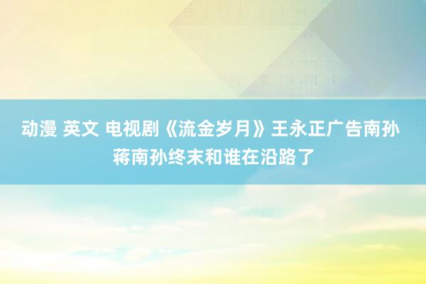 动漫 英文 电视剧《流金岁月》王永正广告南孙 蒋南孙终末和谁在沿路了