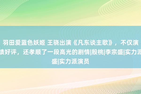 羽田爱蓝色妖姬 王骁出演《凡东谈主歌》，不仅演技成绩好评，还孝顺了一段高光的剧情|殷桃|李宗盛|实力派演员