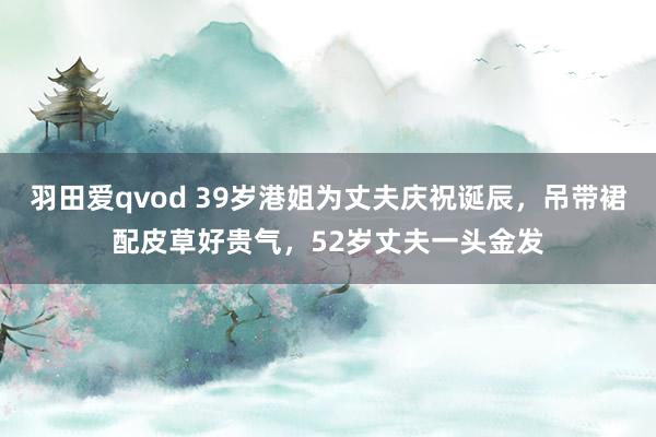 羽田爱qvod 39岁港姐为丈夫庆祝诞辰，吊带裙配皮草好贵气，52岁丈夫一头金发