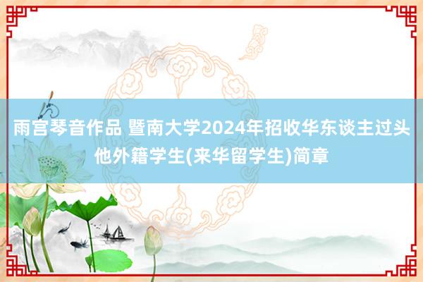 雨宫琴音作品 暨南大学2024年招收华东谈主过头他外籍学生(来华留学生)简章