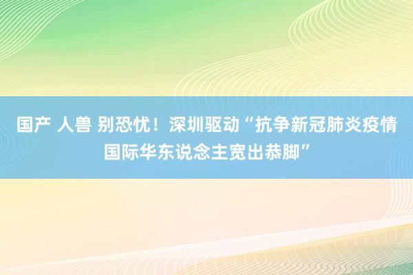 国产 人兽 别恐忧！深圳驱动“抗争新冠肺炎疫情国际华东说念主宽出恭脚”