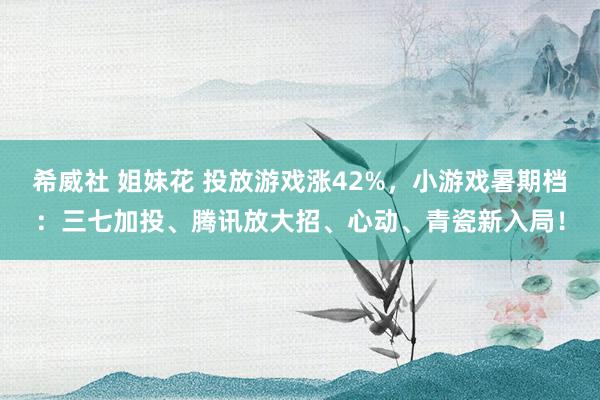 希威社 姐妹花 投放游戏涨42%，小游戏暑期档：三七加投、腾讯放大招、心动、青瓷新入局！