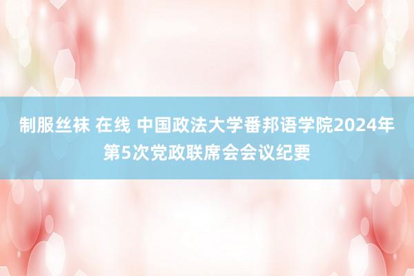 制服丝袜 在线 中国政法大学番邦语学院2024年第5次党政联席会会议纪要